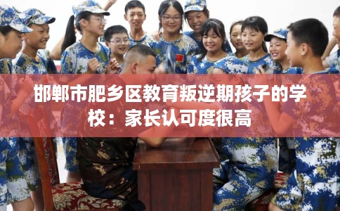 邯郸市肥乡区教育叛逆期孩子的学校：家长认可度很高