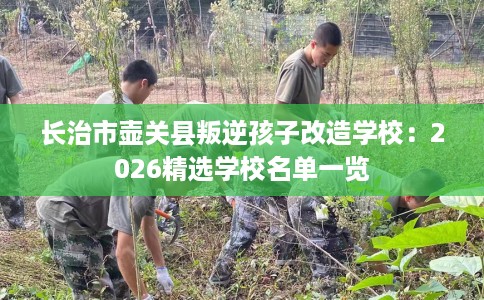 长治市壶关县叛逆孩子改造学校:2026精选学校名单一览 长治市壶关县叛逆孩子改造学校:2026精选学校名单一览