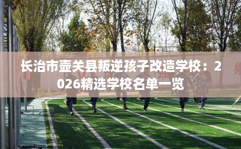 长治市壶关县叛逆孩子改造学校：2026精选学校名单一览