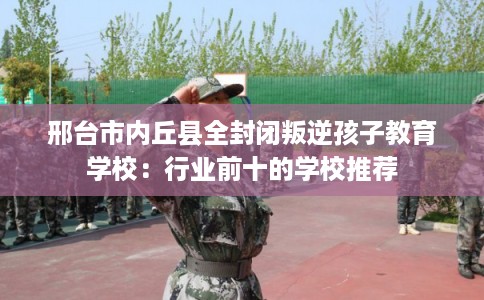 邢台市内丘县全封闭叛逆孩子教育学校:行业前十的学校推荐 邢台市内丘县全封闭叛逆孩子教育学校:行业前十的学校推荐