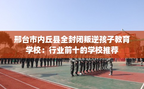 邢台市内丘县全封闭叛逆孩子教育学校:行业前十的学校推荐 邢台市内丘县全封闭叛逆孩子教育学校:行业前十的学校推荐