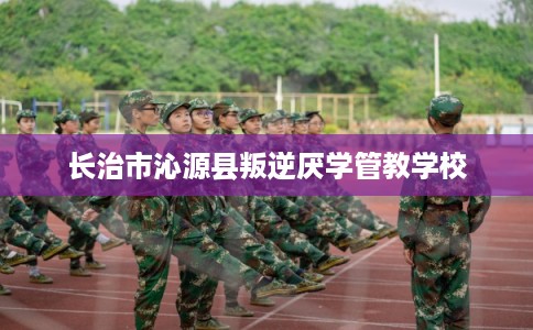 长治市沁源县叛逆厌学管教学校