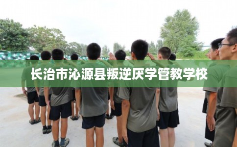 长治市沁源县叛逆厌学管教学校