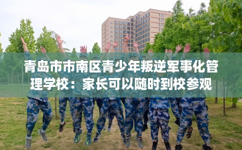 青岛市市南区青少年叛逆军事化管理学校:家长可以随时到校参观 青岛市市南区青少年叛逆军事化管理学校:家长可以随时到校参观