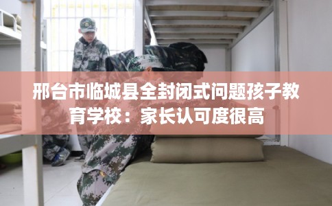 邢台市临城县全封闭式问题孩子教育学校:家长认可度很高 邢台市临城县全封闭式问题孩子教育学校:家长认可度很高