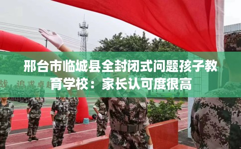 邢台市临城县全封闭式问题孩子教育学校:家长认可度很高 邢台市临城县全封闭式问题孩子教育学校:家长认可度很高