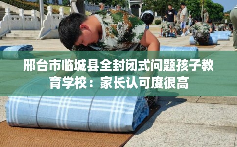 邢台市临城县全封闭式问题孩子教育学校:家长认可度很高 邢台市临城县全封闭式问题孩子教育学校:家长认可度很高
