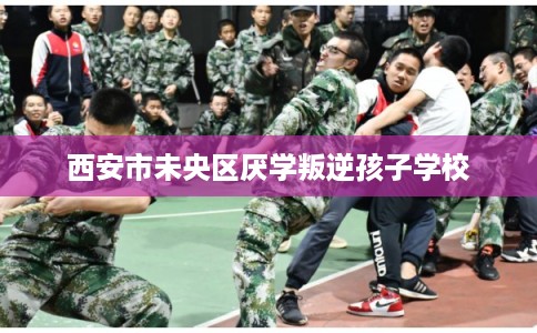 西安市未央区厌学叛逆孩子学校 西安市未央区厌学叛逆孩子学校