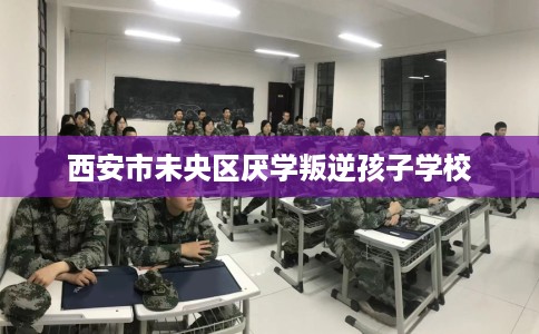 西安市未央区厌学叛逆孩子学校 西安市未央区厌学叛逆孩子学校