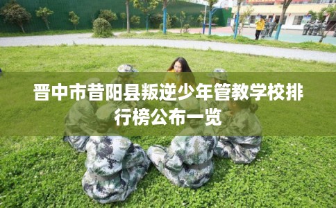 晋中市昔阳县叛逆少年管教学校排行榜公布一览