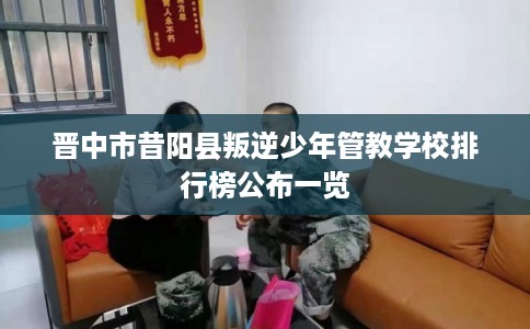 晋中市昔阳县叛逆少年管教学校排行榜公布一览