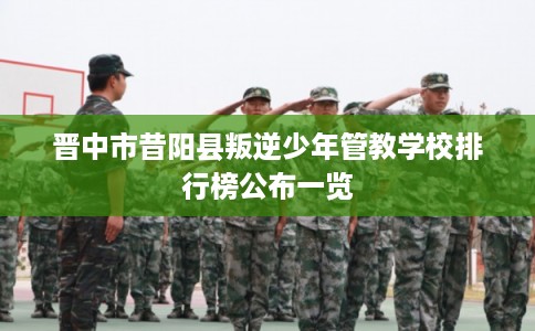 晋中市昔阳县叛逆少年管教学校排行榜公布一览