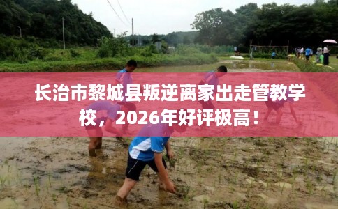 长治市黎城县叛逆离家出走管教学校,2026年好评极高! 长治市黎城县叛逆离家出走管教学校,2026年好评极高!