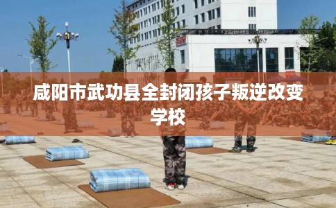 咸阳市武功县全封闭孩子叛逆改变学校