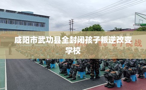 咸阳市武功县全封闭孩子叛逆改变学校