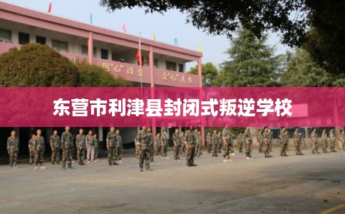 东营市利津县封闭式叛逆学校
