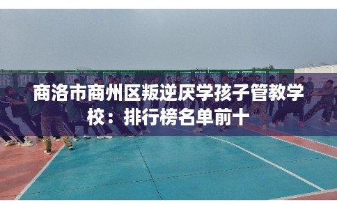 商洛市商州区叛逆厌学孩子管教学校：排行榜名单前十
