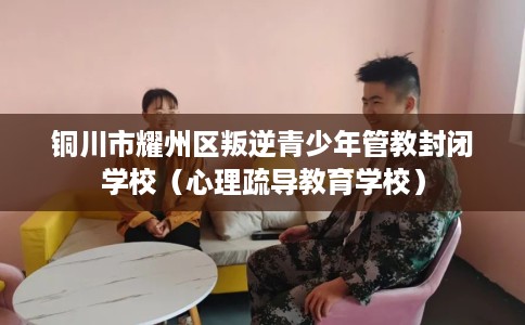 铜川市耀州区叛逆青少年管教封闭学校(心理疏导教育学校) 铜川市耀州区叛逆青少年管教封闭学校(心理疏导教育学校)