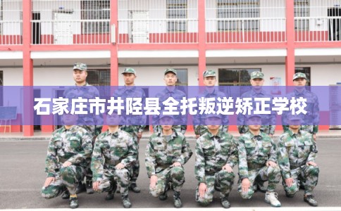 石家庄市井陉县全托叛逆矫正学校 石家庄市井陉县全托叛逆矫正学校