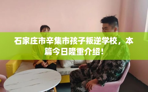 石家庄市辛集市孩子叛逆学校，本篇今日隆重介绍！