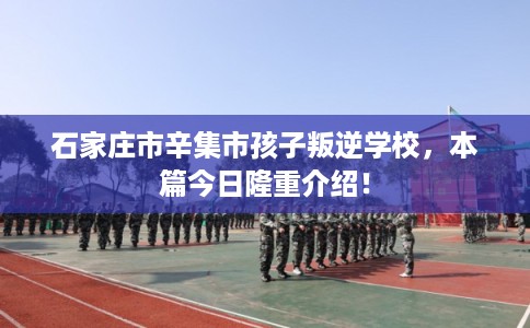 石家庄市辛集市孩子叛逆学校，本篇今日隆重介绍！