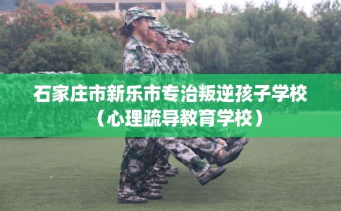 石家庄市新乐市专治叛逆孩子学校（心理疏导教育学校）