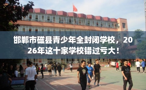 邯郸市磁县青少年全封闭学校，2026年这十家学校错过亏大！