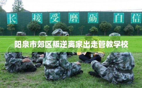 阳泉市郊区叛逆离家出走管教学校