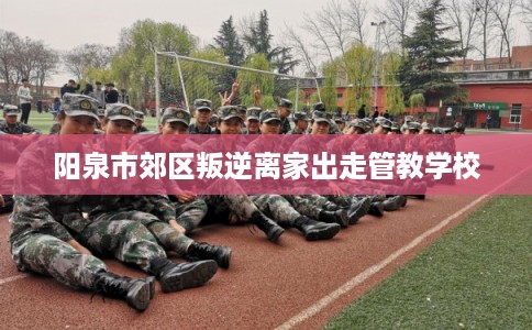 阳泉市郊区叛逆离家出走管教学校