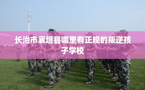 长治市襄垣县哪里有正规的叛逆孩子学校 长治市襄垣县哪里有正规的叛逆孩子学校