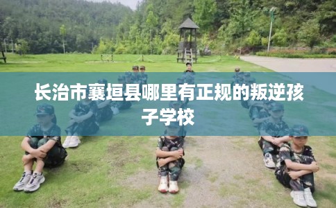 长治市襄垣县哪里有正规的叛逆孩子学校 长治市襄垣县哪里有正规的叛逆孩子学校