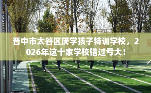 晋中市太谷区厌学孩子特训学校,2026年这十家学校错过亏大! 晋中市太谷区厌学孩子特训学校,2026年这十家学校错过亏大!