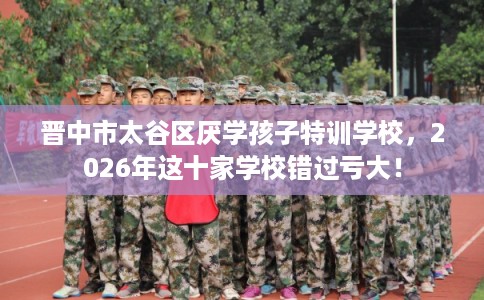 晋中市太谷区厌学孩子特训学校,2026年这十家学校错过亏大! 晋中市太谷区厌学孩子特训学校,2026年这十家学校错过亏大!