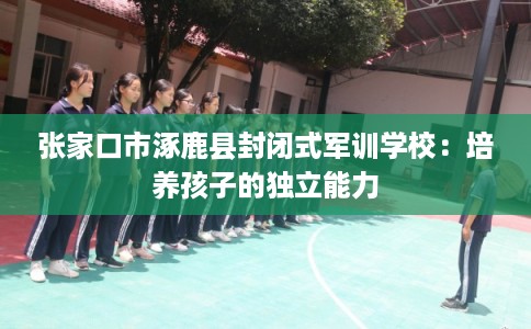 张家口市涿鹿县封闭式军训学校:培养孩子的独立能力 张家口市涿鹿县封闭式军训学校:培养孩子的独立能力