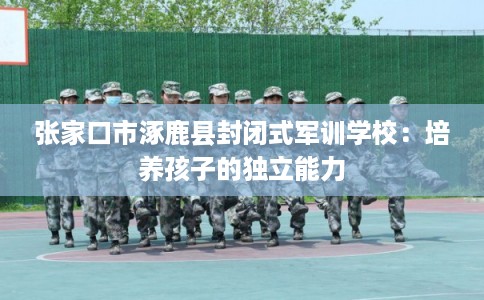 张家口市涿鹿县封闭式军训学校：培养孩子的独立能力