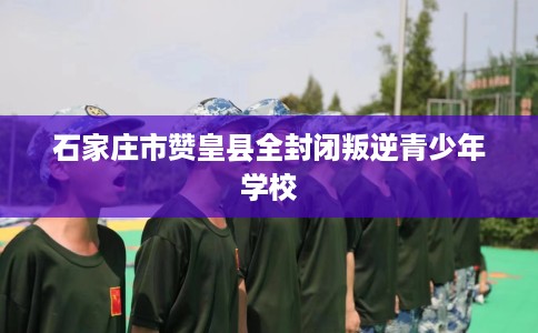 石家庄市赞皇县全封闭叛逆青少年学校