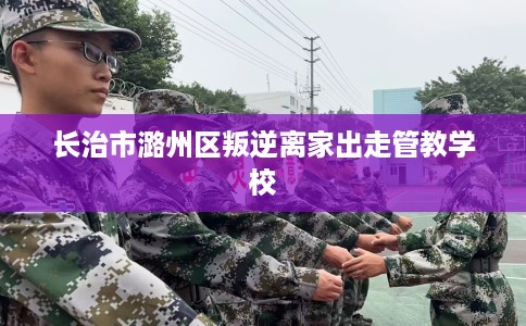 长治市潞州区叛逆离家出走管教学校 长治市潞州区叛逆离家出走管教学校