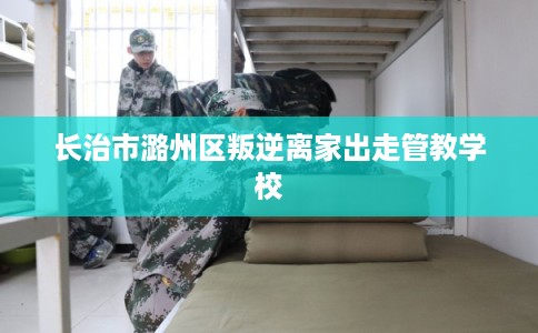 长治市潞州区叛逆离家出走管教学校 长治市潞州区叛逆离家出走管教学校