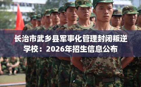 长治市武乡县军事化管理封闭叛逆学校:2026年招生信息公布 长治市武乡县军事化管理封闭叛逆学校:2026年招生信息公布