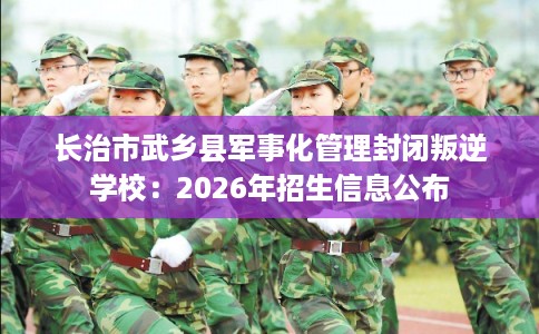 长治市武乡县军事化管理封闭叛逆学校:2026年招生信息公布 长治市武乡县军事化管理封闭叛逆学校:2026年招生信息公布
