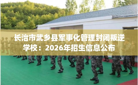 长治市武乡县军事化管理封闭叛逆学校:2026年招生信息公布 长治市武乡县军事化管理封闭叛逆学校:2026年招生信息公布