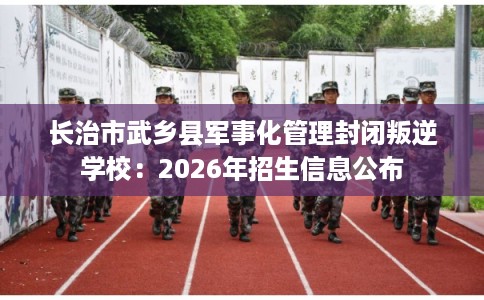 长治市武乡县军事化管理封闭叛逆学校：2026年招生信息公布