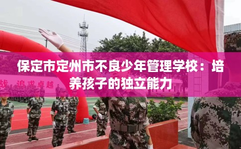 保定市定州市不良少年管理学校:培养孩子的独立能力 保定市定州市不良少年管理学校:培养孩子的独立能力