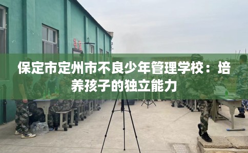 保定市定州市不良少年管理学校:培养孩子的独立能力 保定市定州市不良少年管理学校:培养孩子的独立能力