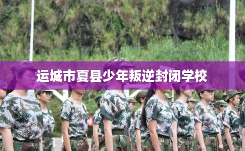 运城市夏县少年叛逆封闭学校 运城市夏县少年叛逆封闭学校