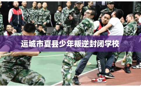 运城市夏县少年叛逆封闭学校 运城市夏县少年叛逆封闭学校