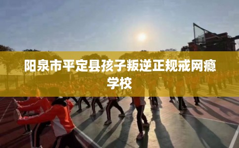 阳泉市平定县孩子叛逆正规戒网瘾学校