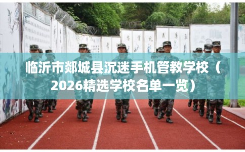 临沂市郯城县沉迷手机管教学校（2026精选学校名单一览）