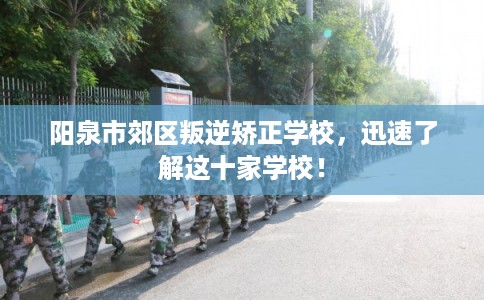 阳泉市郊区叛逆矫正学校,迅速了解这十家学校! 阳泉市郊区叛逆矫正学校,迅速了解这十家学校!