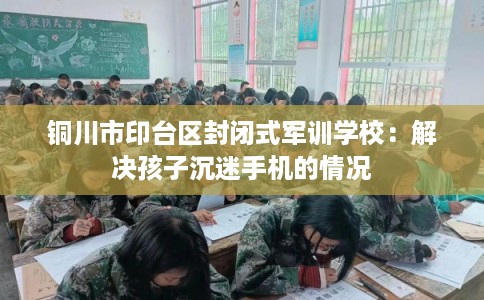 铜川市印台区封闭式军训学校:解决孩子沉迷手机的情况 铜川市印台区封闭式军训学校:解决孩子沉迷手机的情况